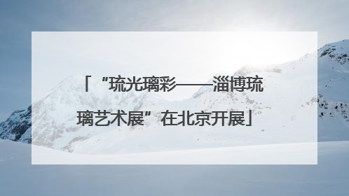 “琉光璃彩——淄博琉璃艺术展”在北京开展