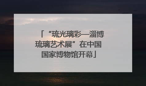 “琉光璃彩—淄博琉璃艺术展”在中国国家博物馆开幕