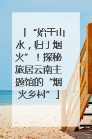 “始于山水，归于烟火”！探秘旅居云南主题馆的“烟火乡村”