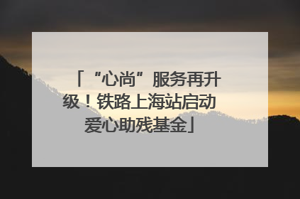 “心尚”服务再升级！铁路上海站启动爱心助残基金