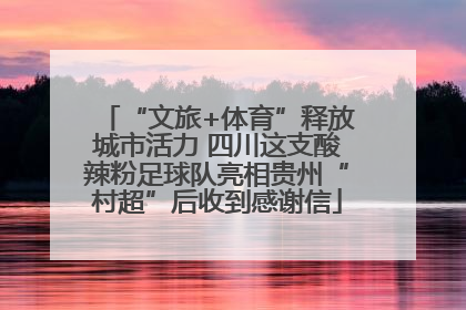 “文旅+体育”释放城市活力 四川这支酸辣粉足球队亮相贵州“村超”后收到感谢信