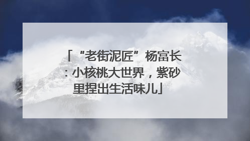 “老街泥匠”杨富长：小核桃大世界，紫砂里捏出生活味儿