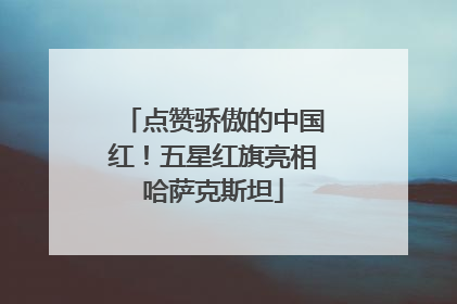 点赞骄傲的中国红！五星红旗亮相哈萨克斯坦