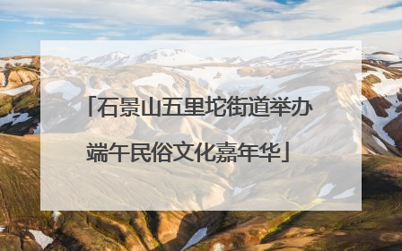 石景山五里坨街道举办端午民俗文化嘉年华