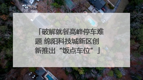 破解就餐高峰停车难题 绵阳科技城新区创新推出“饭点车位”