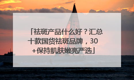 祛斑产品什么好？汇总十款国货祛斑品牌，30+保持肌肤嫩亮严选