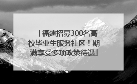 福建招募300名高校毕业生服务社区！期满享受多项政策待遇