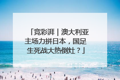 竞彩湃｜澳大利亚主场力拼日本，国足生死战大热倒灶？