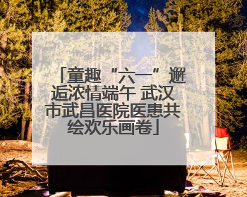 童趣“六一”邂逅浓情端午 武汉市武昌医院医患共绘欢乐画卷