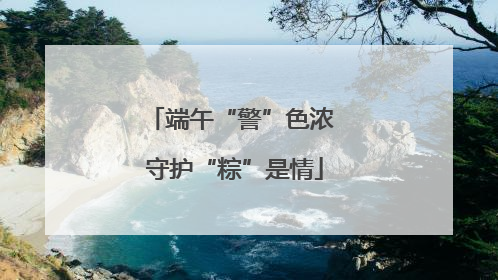 端午“警”色浓 守护“粽”是情