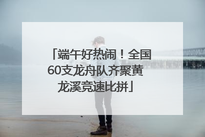 端午好热闹！全国60支龙舟队齐聚黄龙溪竞速比拼