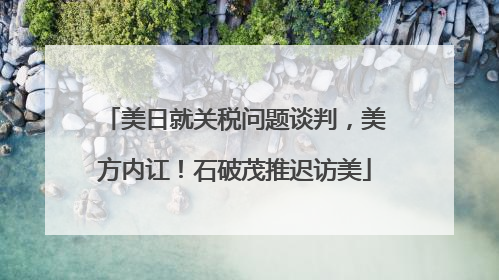 美日就关税问题谈判，美方内讧！石破茂推迟访美