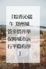 粽香沁端午 郑州城管多措并举保障城市运行平稳有序