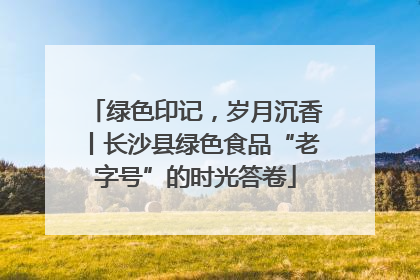 绿色印记，岁月沉香丨长沙县绿色食品“老字号”的时光答卷
