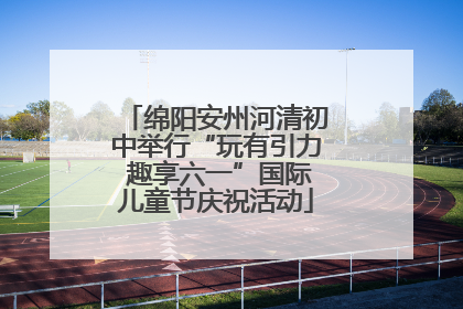 绵阳安州河清初中举行“玩有引力 趣享六一”国际儿童节庆祝活动