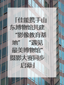 佳能携手山东博物馆共建“影像教育基地” “遇见最美博物馆”摄影大赛同步启幕