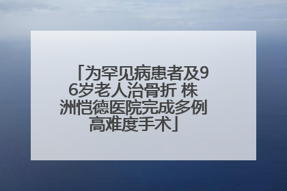 为罕见病患者及96岁老人治骨折 株洲恺德医院完成多例高难度手术