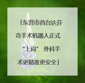 东营市首台达芬奇手术机器人正式“上岗” 外科手术更精准更安全