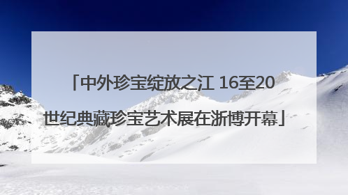 中外珍宝绽放之江 16至20世纪典藏珍宝艺术展在浙博开幕