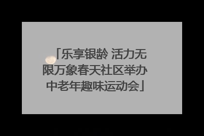 乐享银龄 活力无限万象春天社区举办中老年趣味运动会