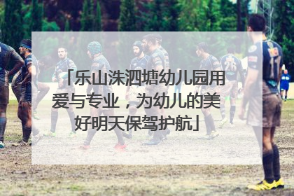 乐山洙泗塘幼儿园用爱与专业，为幼儿的美好明天保驾护航