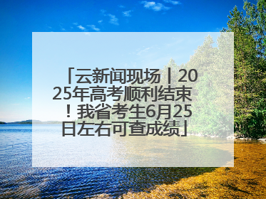 云新闻现场丨2025年高考顺利结束！我省考生6月25日左右可查成绩