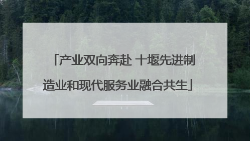 产业双向奔赴 十堰先进制造业和现代服务业融合共生