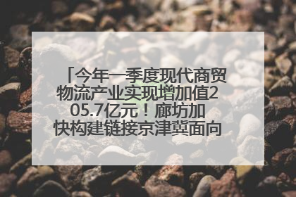 今年一季度现代商贸物流产业实现增加值205.7亿元！廊坊加快构建链接京津冀面向全世界的物流通道