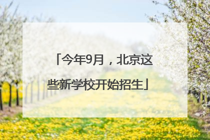 今年9月，北京这些新学校开始招生