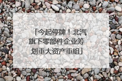 今起停牌！北汽旗下零部件企业筹划重大资产重组