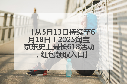 从5月13日持续至6月18日！2025淘宝京东史上最长618活动，红包领取入口