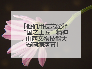 他们用技艺诠释“国之工匠”精神，山西文物技能大赛圆满落幕