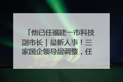 他已任福建一市科技副市长｜最新人事！三家国企领导层调整，任免多位政法系统干部