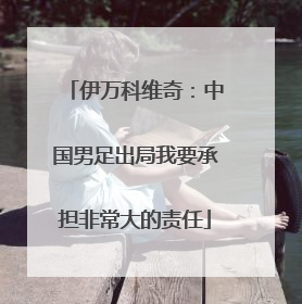 伊万科维奇：中国男足出局我要承担非常大的责任
