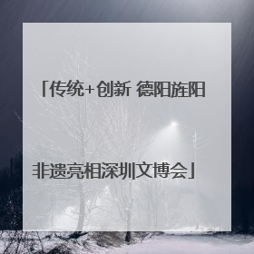 传统+创新 德阳旌阳非遗亮相深圳文博会