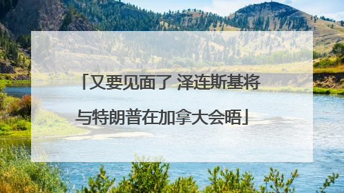 又要见面了 泽连斯基将与特朗普在加拿大会晤