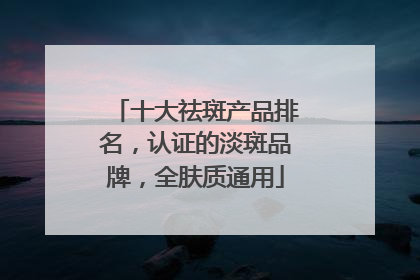 十大祛斑产品排名，认证的淡斑品牌，全肤质通用