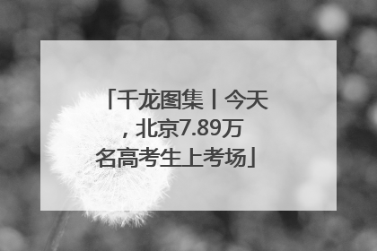 千龙图集丨今天，北京7.89万名高考生上考场