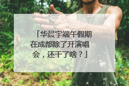 华晨宇端午假期在成都除了开演唱会，还干了啥？
