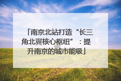 南京北站打造“长三角北翼核心枢纽”：提升南京的城市能级