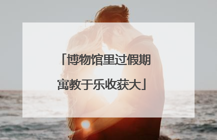 博物馆里过假期 寓教于乐收获大