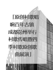 原创村歌唱响百年古镇 成都彭州举行村歌传唱暨四季村歌原创歌曲展演