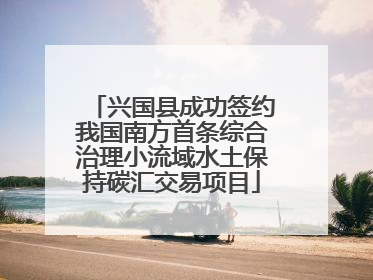兴国县成功签约我国南方首条综合治理小流域水土保持碳汇交易项目