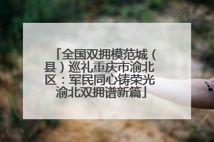 全国双拥模范城（县）巡礼重庆市渝北区：军民同心铸荣光 渝北双拥谱新篇