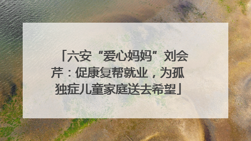 六安“爱心妈妈”刘会芹：促康复帮就业，为孤独症儿童家庭送去希望