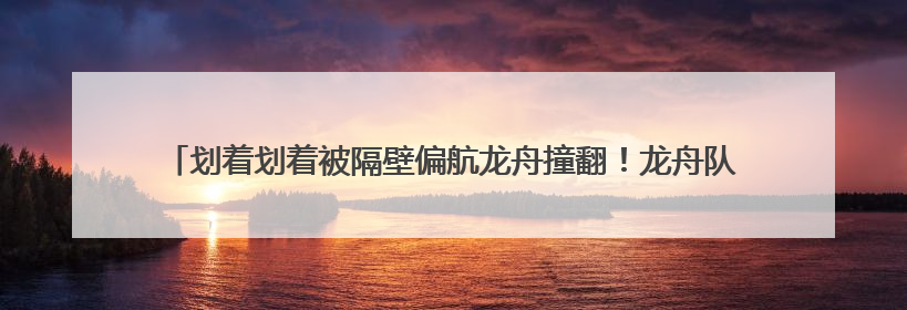 划着划着被隔壁偏航龙舟撞翻！龙舟队员：热闹插曲无伤亡，也是端午乐趣