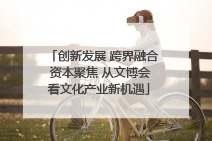创新发展 跨界融合 资本聚焦 从文博会看文化产业新机遇