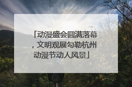 动漫盛会圆满落幕，文明观展勾勒杭州动漫节动人风景