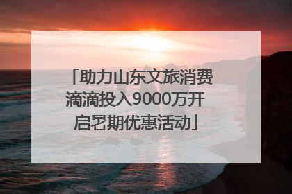 助力山东文旅消费 滴滴投入9000万开启暑期优惠活动