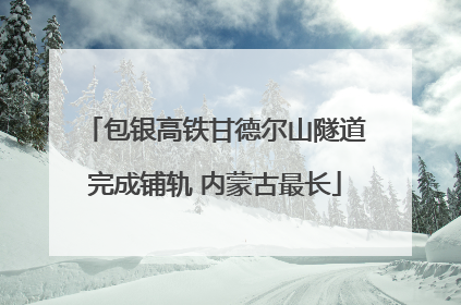 包银高铁甘德尔山隧道完成铺轨 内蒙古最长